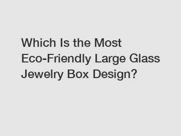 Which Is the Most Eco-Friendly Large Glass Jewelry Box Design?