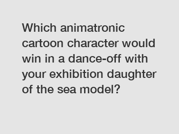 Which animatronic cartoon character would win in a dance-off with your exhibition daughter of the sea model?