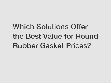 Which Solutions Offer the Best Value for Round Rubber Gasket Prices?