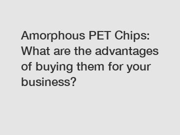 Amorphous PET Chips: What are the advantages of buying them for your business?