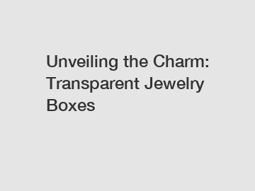 Unveiling the Charm: Transparent Jewelry Boxes