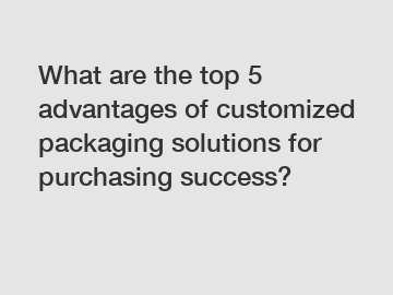 What are the top 5 advantages of customized packaging solutions for purchasing success?