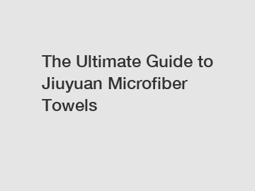 The Ultimate Guide to Jiuyuan Microfiber Towels