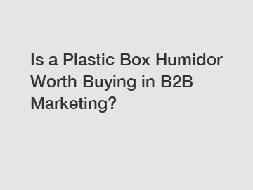 Is a Plastic Box Humidor Worth Buying in B2B Marketing?