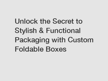 Unlock the Secret to Stylish & Functional Packaging with Custom Foldable Boxes