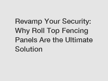 Revamp Your Security: Why Roll Top Fencing Panels Are the Ultimate Solution