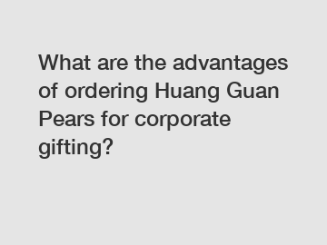 What are the advantages of ordering Huang Guan Pears for corporate gifting?