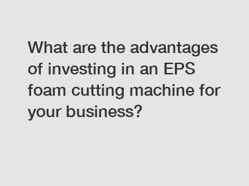 What are the advantages of investing in an EPS foam cutting machine for your business?
