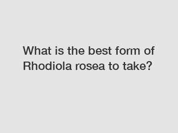 What is the best form of Rhodiola rosea to take?