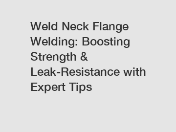 Weld Neck Flange Welding: Boosting Strength & Leak-Resistance with Expert Tips
