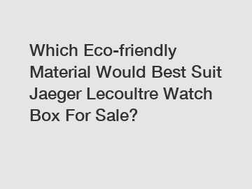 Which Eco-friendly Material Would Best Suit Jaeger Lecoultre Watch Box For Sale?