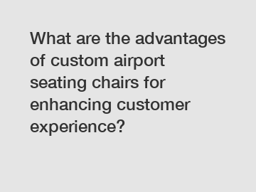 What are the advantages of custom airport seating chairs for enhancing customer experience?