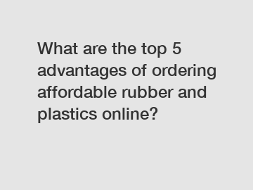 What are the top 5 advantages of ordering affordable rubber and plastics online?