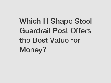 Which H Shape Steel Guardrail Post Offers the Best Value for Money?