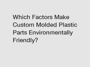 Which Factors Make Custom Molded Plastic Parts Environmentally Friendly?