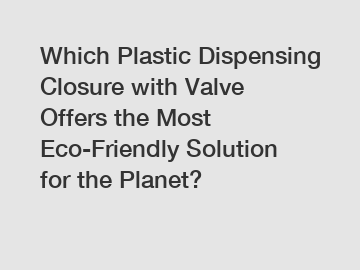 Which Plastic Dispensing Closure with Valve Offers the Most Eco-Friendly Solution for the Planet?
