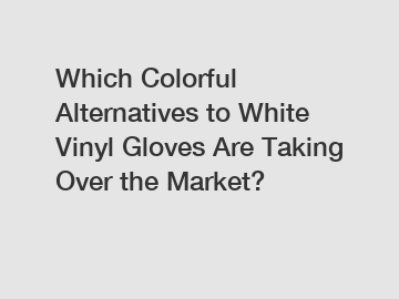 Which Colorful Alternatives to White Vinyl Gloves Are Taking Over the Market?