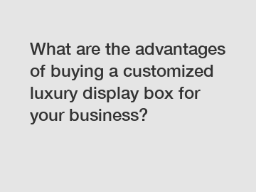 What are the advantages of buying a customized luxury display box for your business?
