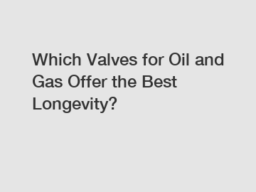 Which Valves for Oil and Gas Offer the Best Longevity?