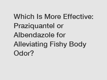 Which Is More Effective: Praziquantel or Albendazole for Alleviating Fishy Body Odor?