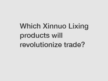 Which Xinnuo Lixing products will revolutionize trade?