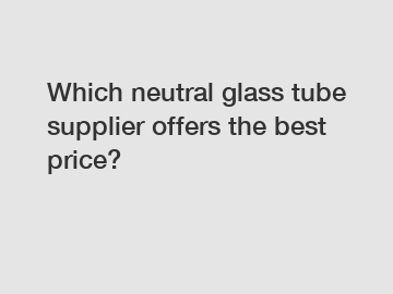 Which neutral glass tube supplier offers the best price?