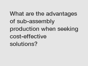 What are the advantages of sub-assembly production when seeking cost-effective solutions?