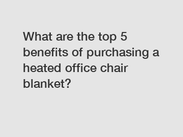 What are the top 5 benefits of purchasing a heated office chair blanket?