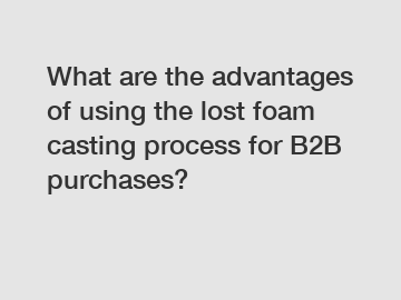 What are the advantages of using the lost foam casting process for B2B purchases?