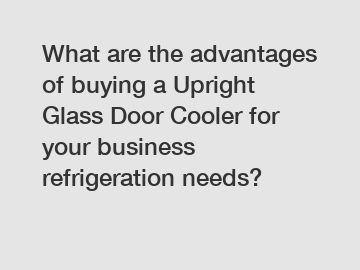 What are the advantages of buying a Upright Glass Door Cooler for your business refrigeration needs?