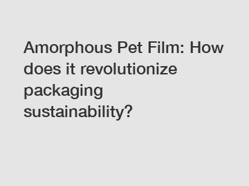 Amorphous Pet Film: How does it revolutionize packaging sustainability?