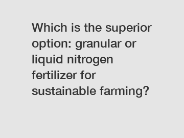 Which is the superior option: granular or liquid nitrogen fertilizer for sustainable farming?