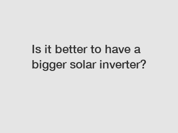 Is it better to have a bigger solar inverter?