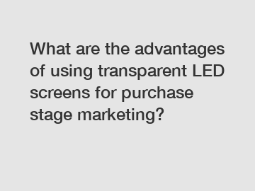What are the advantages of using transparent LED screens for purchase stage marketing?