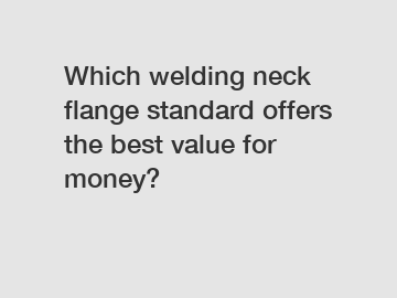 Which welding neck flange standard offers the best value for money?