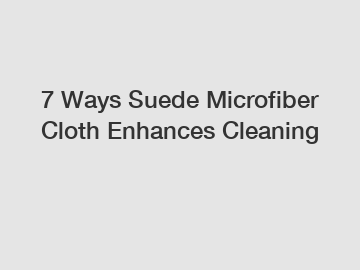 7 Ways Suede Microfiber Cloth Enhances Cleaning