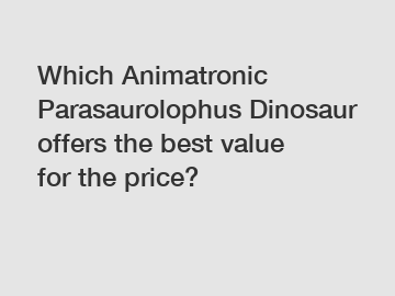 Which Animatronic Parasaurolophus Dinosaur offers the best value for the price?