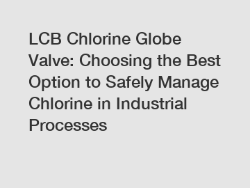LCB Chlorine Globe Valve: Choosing the Best Option to Safely Manage Chlorine in Industrial Processes