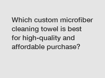 Which custom microfiber cleaning towel is best for high-quality and affordable purchase?