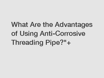 What Are the Advantages of Using Anti-Corrosive Threading Pipe?