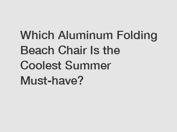 Which Aluminum Folding Beach Chair Is the Coolest Summer Must-have?