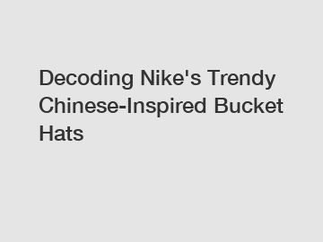 Decoding Nike's Trendy Chinese-Inspired Bucket Hats