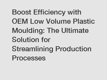 Boost Efficiency with OEM Low Volume Plastic Moulding: The Ultimate Solution for Streamlining Production Processes