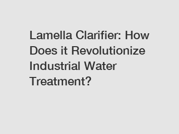 Lamella Clarifier: How Does it Revolutionize Industrial Water Treatment?
