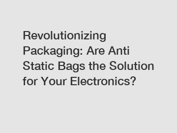 Revolutionizing Packaging: Are Anti Static Bags the Solution for Your Electronics?