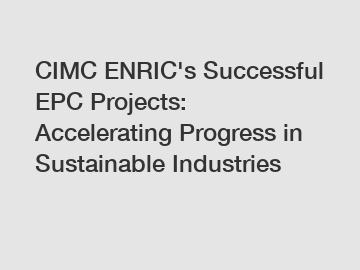 CIMC ENRIC's Successful EPC Projects: Accelerating Progress in Sustainable Industries