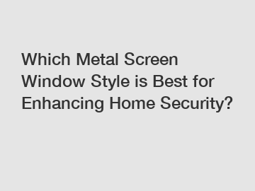 Which Metal Screen Window Style is Best for Enhancing Home Security?