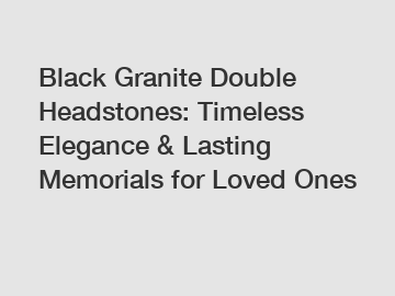 Black Granite Double Headstones: Timeless Elegance & Lasting Memorials for Loved Ones