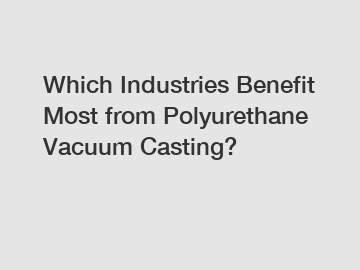 Which Industries Benefit Most from Polyurethane Vacuum Casting?