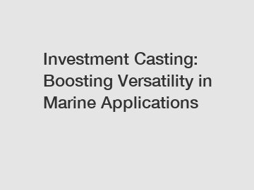 Investment Casting: Boosting Versatility in Marine Applications